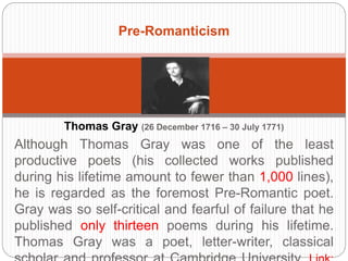 Pre-Romanticism 
Thomas Gray (26 December 1716 – 30 July 1771) 
Although Thomas Gray was one of the least productive poets 
(his collected works published during his lifetime amount to 
fewer than 1,000 lines), he is regarded as the foremost Pre- 
Romantic poet. Gray was so self-critical and fearful of failure 
that he published only thirteen poems during his lifetime. 
Thomas Gray was a poet, letter-writer, classical scholar and 
professor at Cambridge University. Link: wikipedia.org 
 