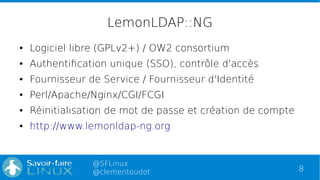 8
@SFLinux
@clementoudot
LemonLDAP::NG
● Logiciel libre (GPLv2+) / OW2 consortium
● Authentification unique (SSO), contrôle d'accès
● Fournisseur de Service / Fournisseur d'Identité
● Perl/Apache/Nginx/CGI/FCGI
● Réinitialisation de mot de passe et création de compte
● http://www.lemonldap-ng.org
 