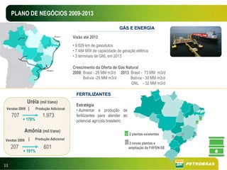 PLANO DE NEGÓCIOS 2009-2013

                                                                    GÁS E ENERGIA

                                         Visão até 2013
                                         • 9.629 km de gasodutos
                                         • 7.484 MW de capacidade de geração elétrica
                                         • 3 terminais de GNL em 2013

                                         Crescimento da Oferta de Gás Natural
                                         2008: Brasil - 29 MM m3/d 2013: Brasil - 73 MM m3/d
                                               Bolívia -29 MM m3/d       Bolívia - 30 MM m3/d
                                                                         GNL - 32 MM m3/d

                                           FERTILIZANTES
              Uréia (mil t/ano)
                                           Estratégia
 Vendas 2009 |      Produção Adicional     • Aumentar a produção de
     707                1.973              fertilizantes para atender ao
           + 178%                          potencial agrícola brasileiro

           Amônia (mil t/ano)
                                                                           2 plantas existentes
Vendas 2009   |   Produção Adicional
                                                                           3 novas plantas e
     207                 601                                               ampliação da FAFEN-SE
           + 191%


11
 