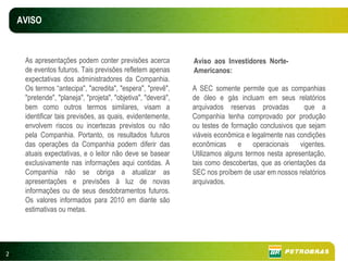 AVISO



     As apresentações podem conter previsões acerca            Aviso aos Investidores Norte-
     de eventos futuros. Tais previsões refletem apenas        Americanos:
     expectativas dos administradores da Companhia.
     Os termos “antecipa", "acredita", "espera", "prevê",      A SEC somente permite que as companhias
     "pretende", "planeja", "projeta", "objetiva", "deverá",   de óleo e gás incluam em seus relatórios
     bem como outros termos similares, visam a                 arquivados reservas provadas         que a
     identificar tais previsões, as quais, evidentemente,      Companhia tenha comprovado por produção
     envolvem riscos ou incertezas previstos ou não            ou testes de formação conclusivos que sejam
     pela Companhia. Portanto, os resultados futuros           viáveis econômica e legalmente nas condições
     das operações da Companhia podem diferir das              econômicas      e operacionais vigentes.
     atuais expectativas, e o leitor não deve se basear        Utilizamos alguns termos nesta apresentação,
     exclusivamente nas informações aqui contidas. A           tais como descobertas, que as orientações da
     Companhia não se obriga a atualizar as                    SEC nos proíbem de usar em nossos relatórios
     apresentações e previsões à luz de novas                  arquivados.
     informações ou de seus desdobramentos futuros.
     Os valores informados para 2010 em diante são
     estimativas ou metas.




2
 