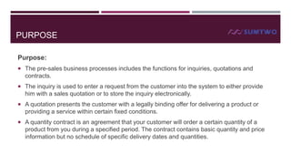 PURPOSE
Purpose:
 The pre-sales business processes includes the functions for inquiries, quotations and

contracts.
 The inquiry is used to enter a request from the customer into the system to either provide

him with a sales quotation or to store the inquiry electronically.
 A quotation presents the customer with a legally binding offer for delivering a product or

providing a service within certain fixed conditions.
 A quantity contract is an agreement that your customer will order a certain quantity of a

product from you during a specified period. The contract contains basic quantity and price
information but no schedule of specific delivery dates and quantities.

 