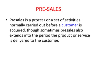PRE-SALES
• Presales is a process or a set of activities
normally carried out before a customer is
acquired, though sometimes presales also
extends into the period the product or service
is delivered to the customer.

 