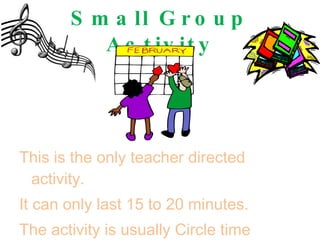 Small Group Activity This is the only teacher directed activity. It can only last 15 to 20 minutes. The activity is usually Circle time (calendar, story, or music.