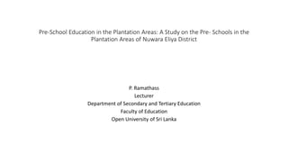 Pre-School Education in the Plantation Areas: A Study on the Pre- Schools in the
Plantation Areas of Nuwara Eliya District
P. Ramathass
Lecturer
Department of Secondary and Tertiary Education
Faculty of Education
Open University of Sri Lanka
 