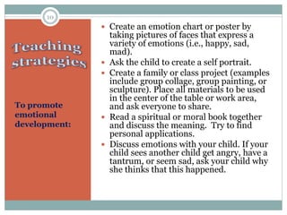 To promote
emotional
development:
 Create an emotion chart or poster by
taking pictures of faces that express a
variety of emotions (i.e., happy, sad,
mad).
 Ask the child to create a self portrait.
 Create a family or class project (examples
include group collage, group painting, or
sculpture). Place all materials to be used
in the center of the table or work area,
and ask everyone to share.
 Read a spiritual or moral book together
and discuss the meaning. Try to find
personal applications.
 Discuss emotions with your child. If your
child sees another child get angry, have a
tantrum, or seem sad, ask your child why
she thinks that this happened.
10
 
