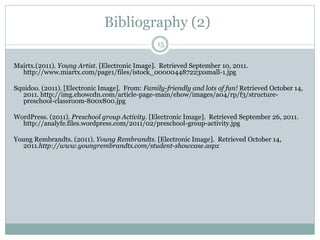 15
Mairtx.(2011). Young Artist. [Electronic Image]. Retrieved September 10, 2011.
http://www.miartx.com/page1/files/istock_000004487223xsmall-1.jpg
Squidoo. (2011). [Electronic Image]. From: Family-friendly and lots of fun! Retrieved October 14,
2011. http://img.ehowcdn.com/article-page-main/ehow/images/a04/rp/f3/structure-
preschool-classroom-800x800.jpg
WordPress. (2011). Preschool group Activity. [Electronic Image]. Retrieved September 26, 2011.
http://analyfe.files.wordpress.com/2011/02/preschool-group-activity.jpg
Young Rembrandts. (2011). Young Rembrandts. [Electronic Image]. Retrieved October 14,
2011.http://www.youngrembrandts.com/student-showcase.aspx
Bibliography (2)
 