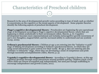 Characteristics of Preschool children
Research in the area of developmental growth varies according to type of study such as whether
it concentrates on the cognitive or the social aspects of development. Some popular theories
identify the following aspects of preschool development.
Piage’s cognitive-developmental theory: Preschoolers are beginning the pre-operational
stage of development according to Piage’s cognitive-developmental theory, where they are
beginning to think symbolically in their environment (Allen, Marotz, p. 6). Cognitive
development becomes more representational and includes metacognitive growth (awareness of
one's own thoughts), magical belief, and the increased ability to understand and use symbols
(Loop, 2009).
Erikson’s psychosocial theory: Children at age 3 are entering into the “initiative vs guilt”
stage of lifelong development according to Erikson’s psychosocial theory, in which they are
using social interaction to gain control over their world. Bt age 5, they are entering into the
“industry vs inferiority” stage, where they are developing a sense of competence and pride
through successful accomplishments (Allen, Marotz, p. 5).
Vygotsky’s cognitive-developmental theory: According to Vygotsky’s theory, at this age
cognition develops through social interactions around problem-solving. Children reach a level
where child can almost accomplish task independently, but need just enough scaffolding to
encourage independence and growth (Cantu, 2011).
3
 