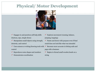 Physical/ Motor Development
5
 Engages in and practices self-help skills
(buttons, zips, simple dress)
 Manipulates small objects using strength,
dexterity, and control
 Uses scissors or writing/drawing tools with
control
 Reproduces some shapes and numbers
 Demonstrates coordination
 Explores movement (running, balance,
jumping, hopping)
 Paints and draws with purpose even if final
result does not look like what was intended
 Becomes more accurate in hitting nails and
pegs with a hammer
 Begins to thread small wooden beads on a
string
 