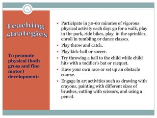 To promote
physical (both
gross and fine
motor)
development:
 Participate in 30-60 minutes of vigorous
physical activity each day: go for a walk, play
in the park, ride bikes, play in the sprinkler,
enroll in tumbling or dance classes.
 Play throw and catch.
 Play kick-ball or soccer.
 Try throwing a ball to the child while child
hits with a toddler’s bat or racquet.
 Have your own race or set up an obstacle
course.
 Engage in art activities such as drawing with
crayons, painting with different sizes of
brushes, cutting with scissors, and using a
pencil.
6
 