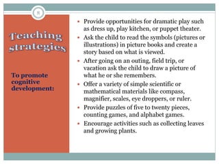 To promote
cognitive
development:
 Provide opportunities for dramatic play such
as dress up, play kitchen, or puppet theater.
 Ask the child to read the symbols (pictures or
illustrations) in picture books and create a
story based on what is viewed.
 After going on an outing, field trip, or
vacation ask the child to draw a picture of
what he or she remembers.
 Offer a variety of simple scientific or
mathematical materials like compass,
magnifier, scales, eye droppers, or ruler.
 Provide puzzles of five to twenty pieces,
counting games, and alphabet games.
 Encourage activities such as collecting leaves
and growing plants.
8
 