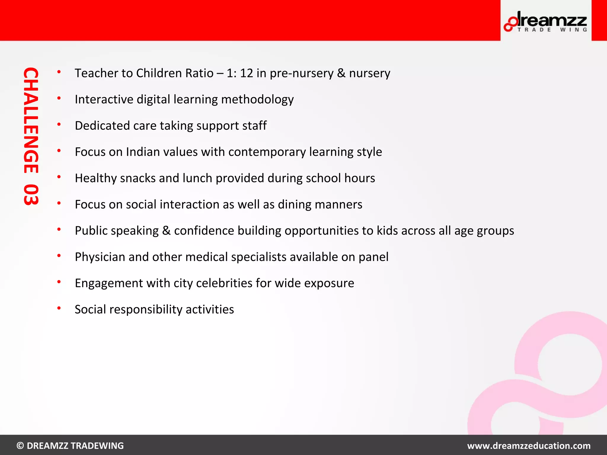 © DREAMZZ TRADEWING www.dreamzzeducation.com
CHALLENGE03
• Teacher to Children Ratio – 1: 12 in pre-nursery & nursery
• Interactive digital learning methodology
• Dedicated care taking support staff
• Focus on Indian values with contemporary learning style
• Healthy snacks and lunch provided during school hours
• Focus on social interaction as well as dining manners
• Public speaking & confidence building opportunities to kids across all age groups
• Physician and other medical specialists available on panel
• Engagement with city celebrities for wide exposure
• Social responsibility activities
 