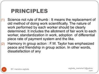PRINCIPLES
(1) Science not rule of thumb : It means the replacement of
    old method of doing work scientifically. The nature of
    work performed by each worker should be clearly
    determined. It includes the allotment of fair work to each
    worker, standardization in work, adoption of differential
    piece rate of payment system and the like.
(2) Harmony in group action : F.W. Taylor has emphasized
    peace and friendship in group action. In other words,
    dissatisfaction of any



      BY: manisha vaghela                  vaghela_manisha13@yahoo
 21
                                                              .com
 