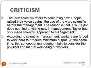 CRITICISM
(1) The term scientific refers to something new. People
    raised their voice against the use of the word scientific
    before the management. The reason is that F.W. Taylor
    does not find anything new in management. Taylor had
    only made scientific approach to management.
(2) According to scientific management, workers are forced
    to work hard to produce maximum output . At the same
    time, this concept of management fails to consider the
    physical and mental well-being of workers.



      BY: manisha vaghela                  vaghela_manisha13@yahoo
 26
                                                              .com
 