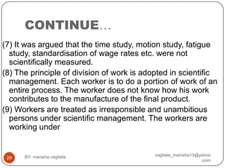 CONTINUE…
(7) It was argued that the time study, motion study, fatigue
  study, standardisation of wage rates etc. were not
  scientifically measured.
(8) The principle of division of work is adopted in scientific
  management. Each worker is to do a portion of work of an
  entire process. The worker does not know how his work
  contributes to the manufacture of the final product.
(9) Workers are treated as irresponsible and unambitious
  persons under scientific management. The workers are
  working under


      BY: manisha vaghela                   vaghela_manisha13@yahoo
 29
                                                               .com
 