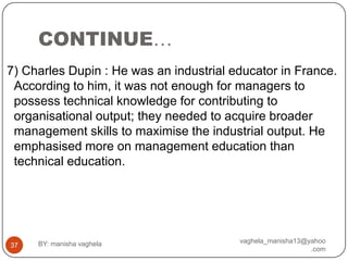 CONTINUE…
7) Charles Dupin : He was an industrial educator in France.
 According to him, it was not enough for managers to
 possess technical knowledge for contributing to
 organisational output; they needed to acquire broader
 management skills to maximise the industrial output. He
 emphasised more on management education than
 technical education.




     BY: manisha vaghela                 vaghela_manisha13@yahoo
37
                                                            .com
 