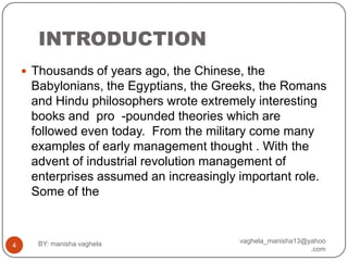 INTRODUCTION
     Thousands of years ago, the Chinese, the
     Babylonians, the Egyptians, the Greeks, the Romans
     and Hindu philosophers wrote extremely interesting
     books and pro -pounded theories which are
     followed even today. From the military come many
     examples of early management thought . With the
     advent of industrial revolution management of
     enterprises assumed an increasingly important role.
     Some of the



      BY: manisha vaghela                vaghela_manisha13@yahoo
4
                                                            .com
 