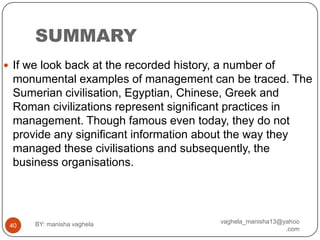SUMMARY
 If we look back at the recorded history, a number of
 monumental examples of management can be traced. The
 Sumerian civilisation, Egyptian, Chinese, Greek and
 Roman civilizations represent significant practices in
 management. Though famous even today, they do not
 provide any significant information about the way they
 managed these civilisations and subsequently, the
 business organisations.




      BY: manisha vaghela                  vaghela_manisha13@yahoo
 40
                                                              .com
 