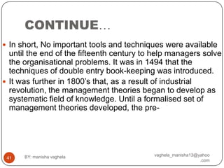 CONTINUE…
 In short, No important tools and techniques were available
  until the end of the fifteenth century to help managers solve
  the organisational problems. It was in 1494 that the
  techniques of double entry book-keeping was introduced.
 It was further in 1800‟s that, as a result of industrial
  revolution, the management theories began to develop as
  systematic field of knowledge. Until a formalised set of
  management theories developed, the pre-




      BY: manisha vaghela                  vaghela_manisha13@yahoo
 41
                                                              .com
 