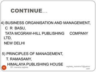 CONTINUE…

4) BUSINESS ORGANISATION AND MANAGEMENT,
   C R BASU,
   TATA MCGRAW-HILL PUBLISHING COMPANY
  LTD,
  NEW DELHI

5) PRINCIPLES OF MANAGEMENT,
   T. RAMASAMY,
    HIMALAYA PUBLISHING HOUSE   vaghela_manisha13@yahoo
45   BY: manisha vaghela
                                                   .com
 