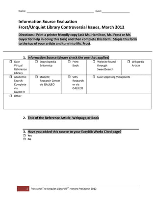 Name: ________________________________________________ Date:____________________


     Information Source Evaluation
     Frost/Unquiet Library Controversial Issues, March 2012
     Directions: Print a printer friendly copy (ask Ms. Hamilton, Ms. Frost or Mr.
     Guyer for help in doing this task) and then complete this form. Staple this form
     to the top of your article and turn into Ms. Frost.


        1. Information Source (please check the one that applies)
 Gale            Encyclopedia              Print               Website found          Wikipedia
  Virtual          Britannica                 Book                 through                 Article
  Reference                                                        SweetSearch
  Library
 Academic        Student                   SIRS                Gale Opposing Viewpoints
  Search           Research Center            Research
  Complete         via GALILEO                er via
  via                                         GALILEO
  GALILEO
 Other:




        2. Title of the Reference Article, Webpage,or Book


        3. Have you added this source to your EasyBib Works Cited page?
         Yes
         No




          1   Frost and The Unquiet Library/9th Honors PreSearch 2012
 