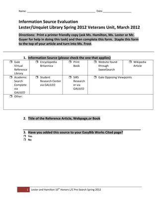 Name: ________________________________________________ Date:____________________


     Information Source Evaluation
     Lester/Unquiet Library Spring 2012 Veterans Unit, March 2012
     Directions: Print a printer friendly copy (ask Ms. Hamilton, Ms. Lester or Mr.
     Guyer for help in doing this task) and then complete this form. Staple this form
     to the top of your article and turn into Ms. Frost.


        1. Information Source (please check the one that applies)
 Gale            Encyclopedia               Print               Website found          Wikipedia
  Virtual          Britannica                  Book                 through                 Article
  Reference                                                         SweetSearch
  Library
 Academic        Student                    SIRS                Gale Opposing Viewpoints
  Search           Research Center             Research
  Complete         via GALILEO                 er via
  via                                          GALILEO
  GALILEO
 Other:




        2. Title of the Reference Article, Webpage,or Book


        3. Have you added this source to your EasyBib Works Cited page?
         Yes
         No




          1   Lester and Hamilton 10th Honors L/C Pre-Search Spring 2012
 