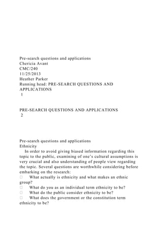 Pre-search questions and applications
Chericia Avant
CMC/240
11/25/2013
Heather Parker
Running head: PRE-SEARCH QUESTIONS AND
APPLICATIONS
1
PRE-SEARCH QUESTIONS AND APPLICATIONS
2
Pre-search questions and applications
Ethnicity
In order to avoid giving biased information regarding this
topic to the public, examining of one’s cultural assumptions is
very crucial and also understanding of people view regarding
the topic. Several questions are worthwhile considering before
embarking on the research:
What actually is ethnicity and what makes an ethnic
group?
What do you as an individual term ethnicity to be?
What do the public consider ethnicity to be?
What does the government or the constitution term
ethnicity to be?
 