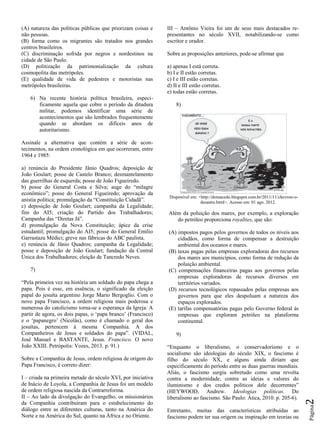Página2
(A) natureza das políticas públicas que priorizam coisas e
não pessoas.
(B) forma como os migrantes são tratados nos grandes
centros brasileiros.
(C) discriminação sofrida por negros e nordestinos na
cidade de São Paulo.
(D) politização da patrimonialização da cultura
cosmopolita das metrópoles.
(E) qualidade de vida de pedestres e motoristas nas
metrópoles brasileiras.
6) Na recente história política brasileira, especi-
ficamente aquela que cobre o período da ditadura
militar, podemos identificar uma série de
acontecimentos que são lembrados frequentemente
quando se abordam os difíceis anos de
autoritarismo.
Assinale a alternativa que contém a série de acon-
tecimentos, na ordem cronológica em que ocorreram, entre
1964 e 1985:
a) renúncia do Presidente Jânio Quadros; deposição de
João Goulart; posse de Castelo Branco; desmantelamento
das guerrilhas de esquerda; posse de João Figueiredo.
b) posse do General Costa e Silva; auge do “milagre
econômico”; posse do General Figueiredo; aprovação da
anistia política; promulgação da “Constituição Cidadã”.
c) deposição de João Goulart; campanha da Legalidade;
fim do AI5; criação do Partido dos Trabalhadores;
Campanha das “Diretas Já”.
d) promulgação da Nova Constituição; ápice da crise
estudantil; promulgação do AI5; posse do General Emílio
Garrastazu Médici; greve nas fábricas do ABC paulista.
e) renúncia de Jânio Quadros; campanha da Legalidade;
posse e deposição de João Goulart; fundação da Central
Única dos Trabalhadores; eleição de Tancredo Neves.
7)
“Pela primeira vez na história um soldado do papa chega a
papa. Pois é esse, em essência, o significado da eleição
papal do jesuíta argentino Jorge Mario Bergoglio. Com o
novo papa Francisco, a ordem religiosa mais poderosa e
numerosa do catolicismo torna-se a esperança da Igreja. A
partir de agora, os dois papas, o „papa branco‟ (Francisco)
e o „papanegro‟ (Nicolás), como é chamado o geral dos
jesuítas, pertencem à mesma Companhia. A dos
Companheiros de Jesus e soldados do papa”. (VIDAL,
José Manuel e BASTANTE, Jesus. Francisco. O novo
João XXIII. Petrópolis: Vozes, 2013. p. 91.)
Sobre a Companhia de Jesus, ordem religiosa de origem do
Papa Francisco, é correto dizer:
I – criada na primeira metade do século XVI, por iniciativa
de Inácio de Loyola, a Companhia de Jesus foi um modelo
de ordem religiosa nascida da Contrarreforma.
II – Ao lado da divulgação do Evangelho, os missionários
da Companhia contribuíram para o estabelecimento do
diálogo entre as diferentes culturas, tanto na América do
Norte e na América do Sul, quanto na África e no Oriente.
III – Antônio Vieira foi um de seus mais destacados re-
presentantes no século XVII, notabilizando-se como
escritor e orador.
Sobre as proposições anteriores, pode-se afirmar que
a) apenas I está correta.
b) I e II estão corretas.
c) I e III estão corretas.
d) II e III estão corretas.
e) todas estão corretas.
8)
Disponível em: <http://domacedo.blogspot.com.br/2011/11/chevron-o-
desastre.html>. Acesso em: 01 ago. 2012.
Além da poluição dos mares, por exemplo, a exploração
do petróleo proporciona royalties, que são:
(A) impostos pagos pelos governos de todos os níveis aos
cidadãos, como forma de compensar a destruição
ambiental dos oceanos e mares.
(B) taxas pagas pelas empresas exploradoras dos recursos
dos mares aos municípios, como forma de redução da
poluição ambiental.
(C) compensações financeiras pagas aos governos pelas
empresas exploradoras de recursos diversos em
territórios variados.
(D) recursos tecnológicos repassados pelas empresas aos
governos para que eles despoluam a natureza dos
espaços explorados.
(E) tarifas compensatórias pagas pelo Governo federal às
empresas que exploram petróleo na plataforma
continental.
9)
“Enquanto o liberalismo, o conservadorismo e o
socialismo são ideologias do século XIX, o fascismo é
filho do século XX, e alguns ainda diriam que
especificamente do período entre as duas guerras mundiais.
Aliás, o fascismo surgiu sobretudo como uma revolta
contra a modernidade, contra as ideias e valores do
iluminismo e dos credos políticos dele decorrentes”
(HEYWOOD, Andrew. Ideologias políticas. Do
liberalismo ao fascismo. São Paulo: Ática, 2010. p. 205-6).
Entretanto, muitas das características atribuídas ao
fascismo podem ter sua origem ou inspiração em teorias ou
 