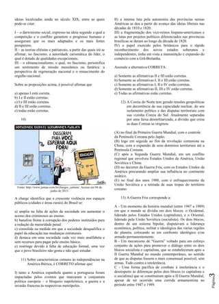 Página3
ideias localizadas ainda no século XIX, entre as quais
pode-se citar:
I – o darwinismo social, expresso na ideia segundo a qual a
competição e o conflito garantem o progresso humano e
asseguram que os mais adaptados e os mais fortes
prosperem;
II – as teorias elitistas e patriarcais, a partir das quais irá se
afirmar, no fascismo, a autoridade carismática do líder, o
qual é dotado de qualidades excepcionais;
III – o ultranacionalismo, o qual, no fascismo, personifica
um sentimento de missão messiânica ou fanática: a
perspectiva de regeneração nacional e o renascimento do
orgulho nacional.
Sobre as proposições acima, é possível afirmar que
a) apenas I está correta.
b) I e II estão corretas.
c) I e III estão corretas.
d) II e III estão corretas.
e) todas estão corretas.
10)
Fonte: http://www.juniao.com.br/charges_cartum/. Acesso em 04 de
junho de 2013.
A charge identifica que a crescente violência nos espaços
públicos (cidades e áreas rurais) do Brasil se:
a) amplia na falta de ações da sociedade em aumentar o
acesso dos criminosos ao ensino.
b) banaliza frente à corrupção dos poderes instituídos para
a redução da maioridade penal.
c) consolida na medida em que a sociedade desqualifica o
papel da educação nas mudanças estruturais.
d) destaca em uma sociedade cada vez mais analfabeta e
sem recursos para pagar pelo ensino básico.
e) restringe devido à falta de educação formal, uma vez
que o povo brasileiro não gosta e não quer estudar.
11) Sobre características comuns às independências na
América Ibérica, é CORRETO afirmar que:
I) tanto a América espanhola quanto a portuguesa foram
impactadas pelos eventos que marcaram a conjuntura
política europeia – o bloqueio napoleônico, a guerra e a
invasão francesa às respectivas metrópoles.
II) a intensa luta pela autonomia das províncias nessas
Américas se deu a partir do avanço das ideias liberais nas
décadas de 1810 e 1820.
III) a fragmentação dos vice-reinos hispano-americanos e
as lutas por projetos políticos diferenciados nas províncias
brasílicas se deram ao longo da década de 1820.
IV) o papel exercido pelos britânicos para o rápido
reconhecimento dos novos estados soberanos e
independentes, tinha em vista a manutenção e expansão do
comércio com a Grã-Bretanha.
Assinale a alternativa CORRETA:
a) Somente as afirmativas II e III estão corretas.
b) Somente as afirmativas I, II e III estão corretas.
c) Somente as afirmativas I, II e IV estão corretas.
d) Somente as afirmativas II, III e IV estão corretas.
e) Todas as afirmativas estão corretas.
12) A Coreia do Norte tem gerado tensões geopolíticas
em decorrência de sua capacidade nuclear, do seu
isolamento político e das disputas territoriais com
sua vizinha Coreia do Sul. Atualmente separadas
por uma faixa desmilitarizada, a divisão que criou
as duas Coreias se originou
(A) no final da Primeira Guerra Mundial, com o controle
da Península Coreana pelo Japão.
(B) logo em seguida ao fim da revolução comunista na
China, com a expansão de seus domínios territoriais até a
Península Coreana.
(C) após a Segunda Guerra Mundial, em um conflito
regional que envolveu Estados Unidos da América, União
Soviética e China.
(D) no decorrer da Guerra Fria, com os Estados Unidos da
América procurando ampliar sua influência no continente
asiático.
(E) no final dos anos 1980, com o enfraquecimento da
União Soviética e a retirada de suas tropas do território
coreano.
13) A Guerra Fria corresponde a:
A - Um momento da história mundial (entre 1947 a 1989)
em que o mundo se dividiu em dois blocos: o Ocidental,
liderado pelos Estados Unidos (capitalista), e o Oriental,
liderado pela União Soviética (socialista). Os dois blocos,
dentro de um sistema bipolar, disputavam a liderança
econômica, política, militar e ideológica das várias regiões
do planeta, colocando as em confronto ideológico e/ou
armado permanentemente.
B - Um mecanismo de “Guerra” voltado para um esforço
conjunto de ações para promover o diálogo entre os dois
blocos socialista e capitalista, que se estabeleceram após a
II Guerra Mundial no mundo contemporâneo, no sentido
de que as disputas fossem o mais consensual possível, sem
armas. Tudo contra a intolerância.
C - Uma forma pacífica de combate à intolerância e o
desrespeito às diferenças pelos dois blocos (o capitalista e
o socialista) que se constituíram após a II Guerra Mundial,
apesar de ter ocorrido uma corrida armamentista no
período entre 1947 e 1989.
 