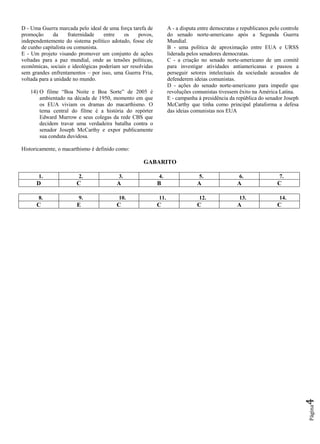 Página4
D - Uma Guerra marcada pelo ideal de uma força tarefa de
promoção da fraternidade entre os povos,
independentemente do sistema político adotado, fosse ele
de cunho capitalista ou comunista.
E - Um projeto visando promover um conjunto de ações
voltadas para a paz mundial, onde as tensões políticas,
econômicas, sociais e ideológicas poderiam ser resolvidas
sem grandes enfrentamentos – por isso, uma Guerra Fria,
voltada para a unidade no mundo.
14) O filme “Boa Noite e Boa Sorte” de 2005 é
ambientado na década de 1950, momento em que
os EUA viviam os dramas do macarthismo. O
tema central do filme é a história do repórter
Edward Murrow e seus colegas da rede CBS que
decidem travar uma verdadeira batalha contra o
senador Joseph McCarthy e expor publicamente
sua conduta duvidosa.
Historicamente, o macarthismo é definido como:
A - a disputa entre democratas e republicanos pelo controle
do senado norte-americano após a Segunda Guerra
Mundial.
B - uma política de aproximação entre EUA e URSS
liderada pelos senadores democratas.
C - a criação no senado norte-americano de um comitê
para investigar atividades antiamericanas e passou a
perseguir setores intelectuais da sociedade acusados de
defenderem ideias comunistas.
D - ações do senado norte-americano para impedir que
revoluções comunistas tivessem êxito na América Latina.
E - campanha à presidência da república do senador Joseph
McCarthy que tinha como principal plataforma a defesa
das ideias comunistas nos EUA
GABARITO
1. 2. 3. 4. 5. 6. 7.
D C A B A A C
8. 9. 10. 11. 12. 13. 14.
C E C C C A C
 