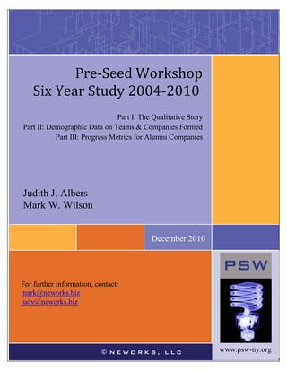 1 
www.psw-ny.org 
Judy Albers 
Mark Wilson 
For further information, contact: mark@neworks1.com 
judy@neworks.biz 
© NEWORKS, LLCRESS] 
For further information, contact: mark@neworks.biz 
judy@neworks.biz 
Judith J. Albers 
Mark W. Wilson 
Pre-Seed Workshop 
Six Year Study 2004-2010 
Part I: The Qualitative Story 
Part II: Demographic Data on Teams & Companies Formed 
Part III: Progress Metrics for Alumni Companies 
December 2010 
www.psw-ny.org  