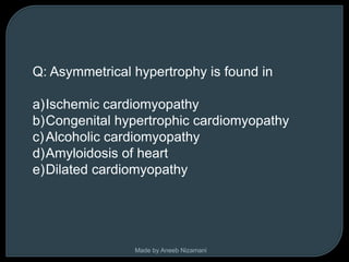 Q: Asymmetrical hypertrophy is found in

a)Ischemic cardiomyopathy
b)Congenital hypertrophic cardiomyopathy
c) Alcoholic cardiomyopathy
d)Amyloidosis of heart
e)Dilated cardiomyopathy




                Made by Aneeb Nizamani
 