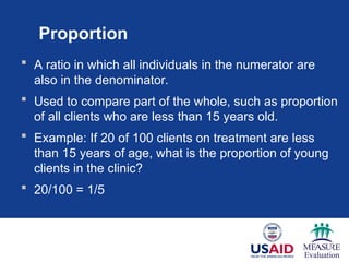 Proportion
 A ratio in which all individuals in the numerator are
also in the denominator.
 Used to compare part of the whole, such as proportion
of all clients who are less than 15 years old.
 Example: If 20 of 100 clients on treatment are less
than 15 years of age, what is the proportion of young
clients in the clinic?
 20/100 = 1/5
 