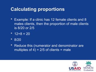 Calculating proportions
 Example: If a clinic has 12 female clients and 8
males clients, then the proportion of male clients
is 8/20 or 2/5
 12+8 = 20
 8/20
 Reduce this (numerator and denominator are
multiples of 4) = 2/5 of clients = male
 