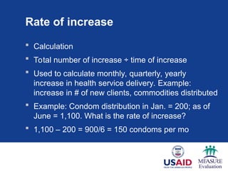 Rate of increase
 Calculation
 Total number of increase ÷ time of increase
 Used to calculate monthly, quarterly, yearly
increase in health service delivery. Example:
increase in # of new clients, commodities distributed
 Example: Condom distribution in Jan. = 200; as of
June = 1,100. What is the rate of increase?
 1,100 – 200 = 900/6 = 150 condoms per mo
 