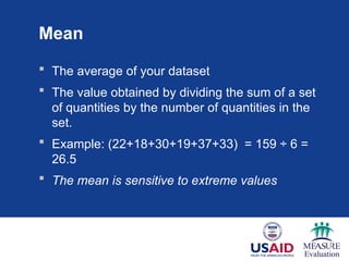 Mean
 The average of your dataset
 The value obtained by dividing the sum of a set
of quantities by the number of quantities in the
set.
 Example: (22+18+30+19+37+33) = 159 ÷ 6 =
26.5
 The mean is sensitive to extreme values
 