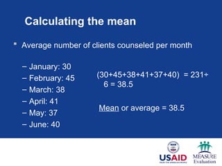 Calculating the mean
 Average number of clients counseled per month
– January: 30
– February: 45
– March: 38
– April: 41
– May: 37
– June: 40
(30+45+38+41+37+40) = 231÷
6 = 38.5
Mean or average = 38.5
 