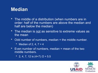 Median
 The middle of a distribution (when numbers are in
order: half of the numbers are above the median and
half are below the median)
 The median is not as sensitive to extreme values as
the mean
 Odd number of numbers, median = the middle number.
 Median of 2, 4, 7 = 4
 Even number of numbers, median = mean of the two
middle numbers.
 2, 4, 7, 12 is (4+7) /2 = 5.5
 