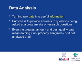 Data Analysis
 Turning raw data into useful information
 Purpose is to provide answers to questions being
asked at a program site or research questions
 Even the greatest amount and best quality data
mean nothing if not properly analyzed – or if not
analyzed at all
 