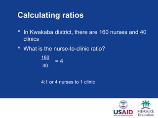 Calculating ratios
 In Kwakaba district, there are 160 nurses and 40
clinics
 What is the nurse-to-clinic ratio?
160
40
4:1 or 4 nurses to 1 clinic
= 4
 