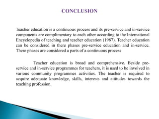 Teacher education is a continuous process and its pre-service and in-service
components are complimentary to each other according to the International
Encyclopedia of teaching and teacher education (1987). Teacher education
can be considered in there phases pre-service education and in-service.
There phases are considered a parts of a continuous process
Teacher education is broad and comprehensive. Beside pre-
service and in-service programmes for teachers, it is used to be involved in
various community programmes activities. The teacher is required to
acquire adequate knowledge, skills, interests and attitudes towards the
teaching profession.
 