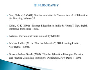  Van, Nuland, S (2011) Teacher education in Canada Journal of Education
for Teaching, Volume 37.
 Kohli, V, K (1992) “Teacher Education in India & Aborad”, New Delhi,
Himalaya Publishing House.
 National Curriculum Frame work of by NCERT.
 Mohan. Radha. (2011). “Teacher Education”, PHL Learning Limited,
New Delhi- 110001.
 Sharma.Prabha. Shashi.(2003). “Teacher Education Principles Theories
and Practice”, Kanishka Publishers, Distributors, New Delhi- 110002.
 