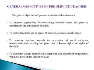 The general objectives of pre-service teacher education are:-
 To promote capabilities for inculcating national values and goals as
enshrined in the constitution of India;
 To enable teacher to act as agents of modernisation are serial change;
 To sensitize teachers towards the promotion of social cohesion,
international understanding and protection of human rights and rights of
the child;
 To transform student teachers onto competent and committed professionals
willing to perform the identified tasks;
 