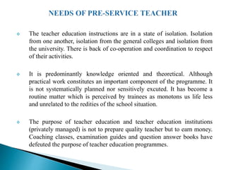 The teacher education instructions are in a state of isolation. Isolation
from one another, isolation from the general colleges and isolation from
the university. There is back of co-operation and coordination to respect
of their activities.
 It is predominantly knowledge oriented and theoretical. Although
practical work constitutes an important component of the programme. It
is not systematically planned nor sensitively excuted. It has become a
routine matter which is perceived by trainees as monotons us life less
and unrelated to the redities of the school situation.
 The purpose of teacher education and teacher education institutions
(privately managed) is not to prepare quality teacher but to earn money.
Coaching classes, examination guides and question answer books have
defeuted the purpose of teacher education programmes.
 