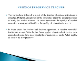  The curriculum followed in most of the teacher education institutions is
outdated. Different universities in the some state prescribe different courses
of study for teacher trainees. In some institutions the quality of teacher
education in very poor this affects the quality of education in sekerls.
 In most cases the teacher and lectures appointed in teacher education
institutions are not fit for the job. Some teacher educators luck contest back
ground and some have poor standards of pedagogical skills. What quality
of teacher do they produce?
 