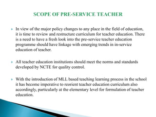  In view of the major policy changes to any place in the field of education,
it is time to review and restructure curriculum for teacher education. There
is a need to have a fresh look into the pre-service teacher education
programme should have linkage with emerging trends in in-service
education of teacher.
 All teacher education institutions should meet the norms and standards
developed by NCTE for quality control.
 With the introduction of MLL based teaching learning process in the school
it has become imperative to reorient teacher education curriculum also
accordingly, particularly at the elementary level for formulation of teacher
education.
 