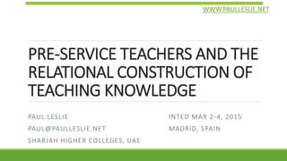 PRE-SERVICE TEACHERS AND THE
RELATIONAL CONSTRUCTION OF
TEACHING KNOWLEDGE
PAUL LESLIE
PAUL@PAULLESLIE.NET
SHARJAH HIGHER COLLEGES, UAE
INTED MAR 2-4, 2015
MADRID, SPAIN
WWW.PAULLESLIE.NET
 
