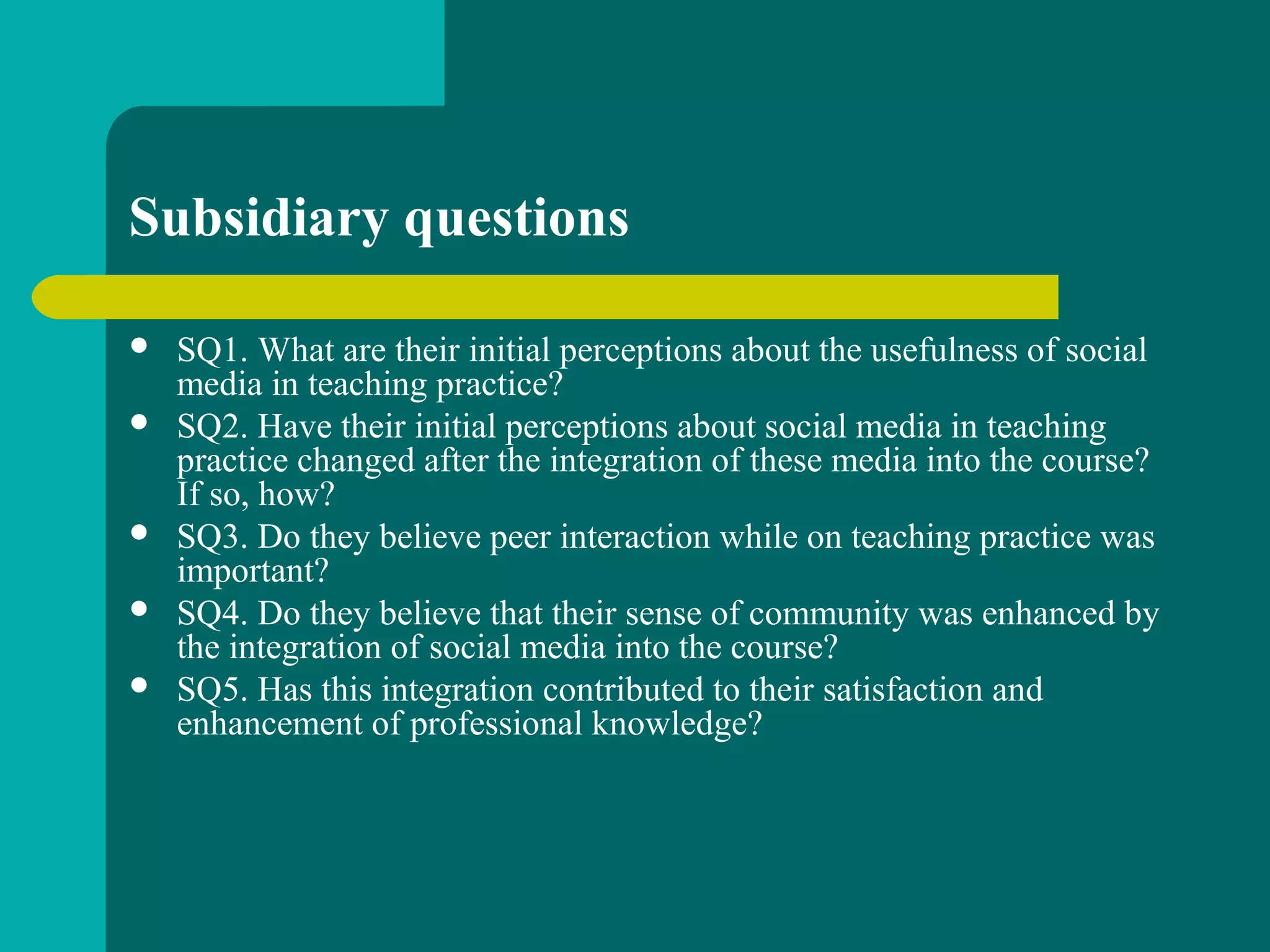 Subsidiary questions
 SQ1. What are their initial perceptions about the usefulness of social
media in teaching practice?
 SQ2. Have their initial perceptions about social media in teaching
practice changed after the integration of these media into the course?
If so, how?
 SQ3. Do they believe peer interaction while on teaching practice was
important?
 SQ4. Do they believe that their sense of community was enhanced by
the integration of social media into the course?
 SQ5. Has this integration contributed to their satisfaction and
enhancement of professional knowledge?
 