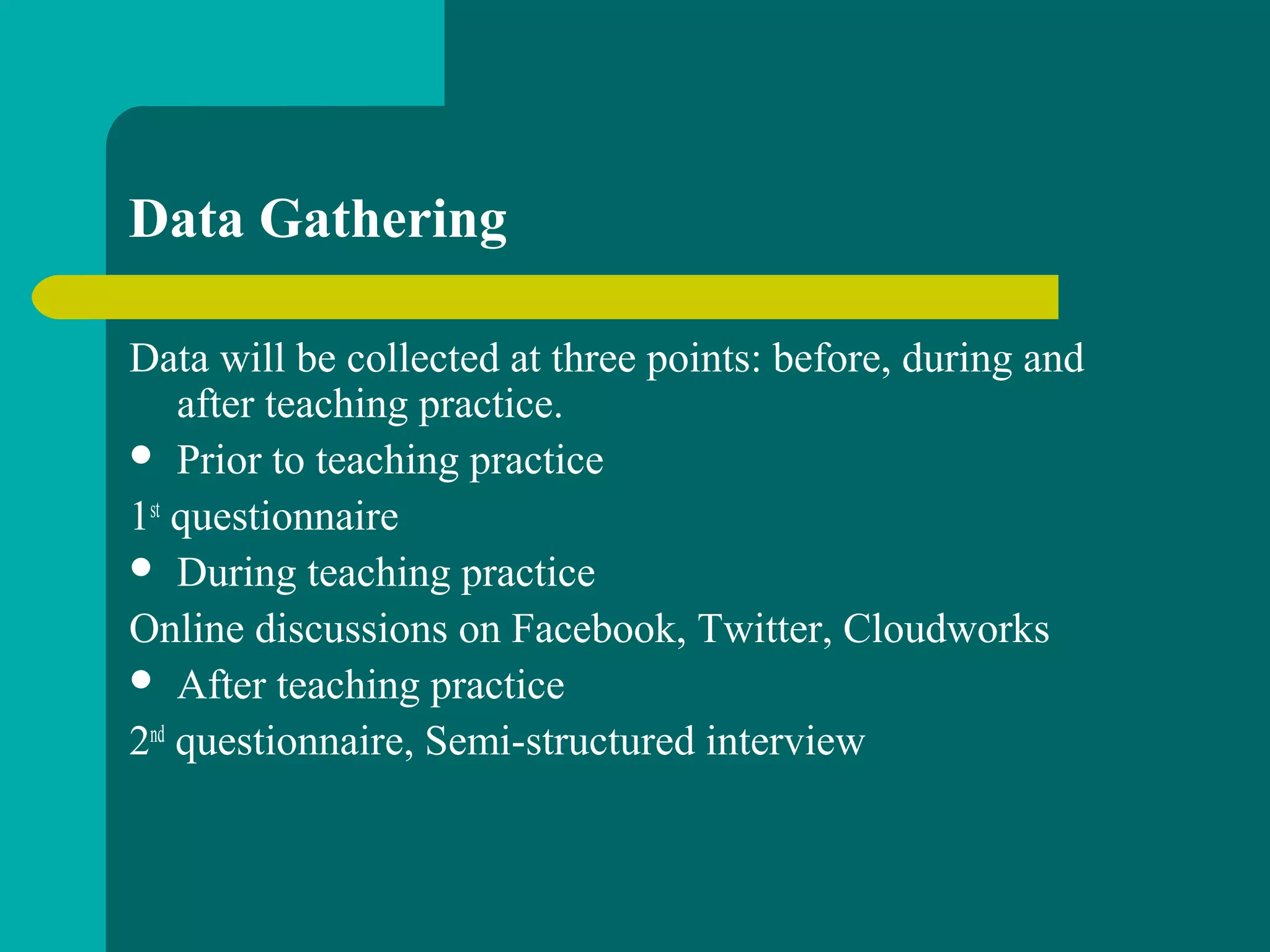 Data Gathering
Data will be collected at three points: before, during and
after teaching practice.
 Prior to teaching practice
1st
questionnaire
 During teaching practice
Online discussions on Facebook, Twitter, Cloudworks
 After teaching practice
2nd
questionnaire, Semi-structured interview
 