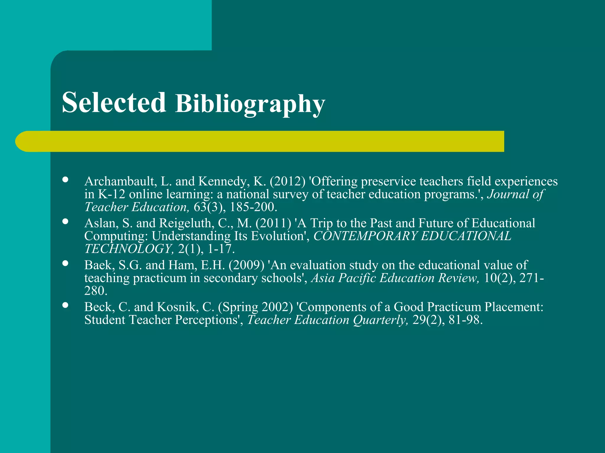 Selected Bibliography
 Archambault, L. and Kennedy, K. (2012) 'Offering preservice teachers field experiences
in K-12 online learning: a national survey of teacher education programs.', Journal of
Teacher Education, 63(3), 185-200.
 Aslan, S. and Reigeluth, C., M. (2011) 'A Trip to the Past and Future of Educational
Computing: Understanding Its Evolution', CONTEMPORARY EDUCATIONAL
TECHNOLOGY, 2(1), 1-17.
 Baek, S.G. and Ham, E.H. (2009) 'An evaluation study on the educational value of
teaching practicum in secondary schools', Asia Pacific Education Review, 10(2), 271-
280.
 Beck, C. and Kosnik, C. (Spring 2002) 'Components of a Good Practicum Placement:
Student Teacher Perceptions', Teacher Education Quarterly, 29(2), 81-98.
 