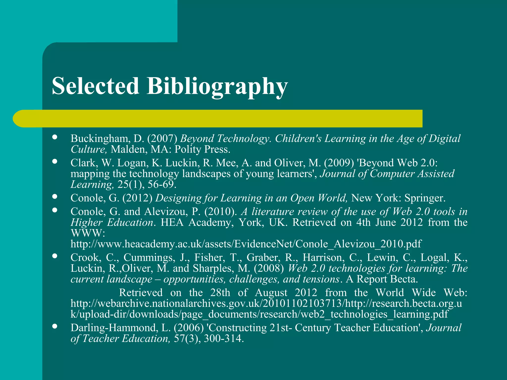  Buckingham, D. (2007) Beyond Technology. Children's Learning in the Age of Digital
Culture, Malden, MA: Polity Press.
 Clark, W. Logan, K. Luckin, R. Mee, A. and Oliver, M. (2009) 'Beyond Web 2.0:
mapping the technology landscapes of young learners', Journal of Computer Assisted
Learning, 25(1), 56-69.
 Conole, G. (2012) Designing for Learning in an Open World, New York: Springer.
 Conole, G. and Alevizou, P. (2010). A literature review of the use of Web 2.0 tools in
Higher Education. HEA Academy, York, UK. Retrieved on 4th June 2012 from the
WWW:
http://www.heacademy.ac.uk/assets/EvidenceNet/Conole_Alevizou_2010.pdf
 Crook, C., Cummings, J., Fisher, T., Graber, R., Harrison, C., Lewin, C., Logal, K.,
Luckin, R.,Oliver, M. and Sharples, M. (2008) Web 2.0 technologies for learning: The
current landscape – opportunities, challenges, and tensions. A Report Becta.
Retrieved on the 28th of August 2012 from the World Wide Web:
http://webarchive.nationalarchives.gov.uk/20101102103713/http://research.becta.org.u
k/upload-dir/downloads/page_documents/research/web2_technologies_learning.pdf
 Darling-Hammond, L. (2006) 'Constructing 21st- Century Teacher Education', Journal
of Teacher Education, 57(3), 300-314.
Selected Bibliography
 